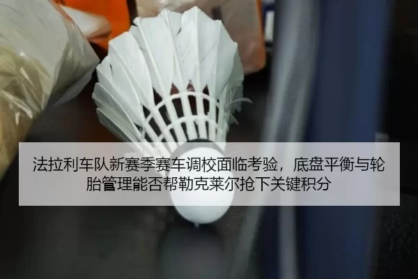 法拉利车队新赛季赛车调校面临考验，底盘平衡与轮胎管理能否帮勒克莱尔抢下关键积分